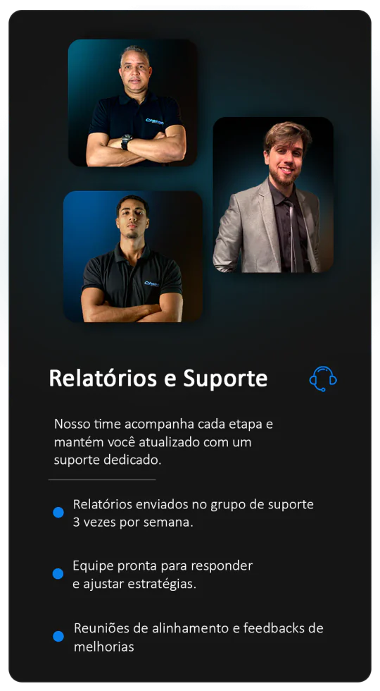 Relatórios e Suporte: nosso time acompanha cada etapa e mantém você atualizado com um suporte dedicado. Relatórios enviados no grupo de suporte 3 vezes por semana. Equipe pronta para responder e ajustar estratégias. Reuniões de alinhamento e feedbacks de melhorias.